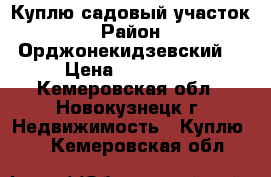 Куплю садовый участок › Район ­ Орджонекидзевский  › Цена ­ 100 000 - Кемеровская обл., Новокузнецк г. Недвижимость » Куплю   . Кемеровская обл.